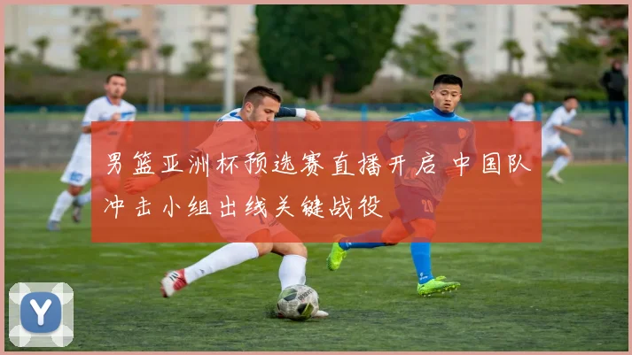 男篮亚洲杯预选赛直播开启 中国队冲击小组出线关键战役