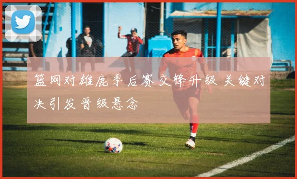 篮网对雄鹿季后赛交锋升级 关键对决引发晋级悬念