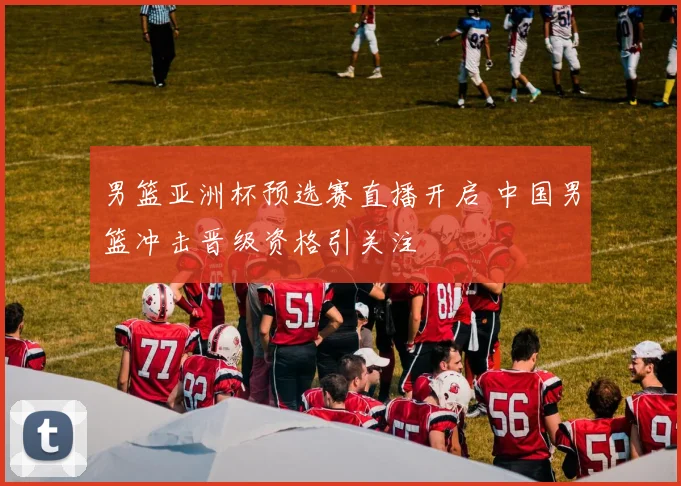 男篮亚洲杯预选赛直播开启 中国男篮冲击晋级资格引关注