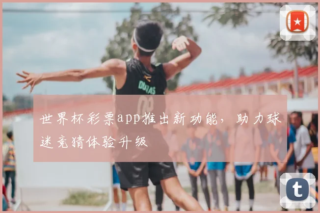 世界杯彩票app推出新功能，助力球迷竞猜体验升级