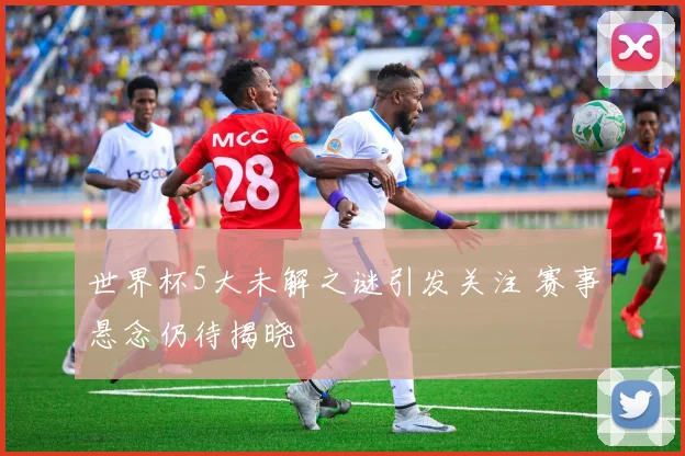 世界杯5大未解之谜引发关注 赛事悬念仍待揭晓