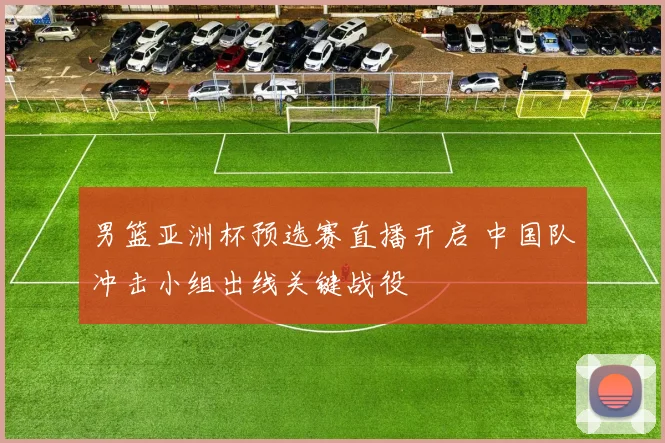 男篮亚洲杯预选赛直播开启 中国队冲击小组出线关键战役